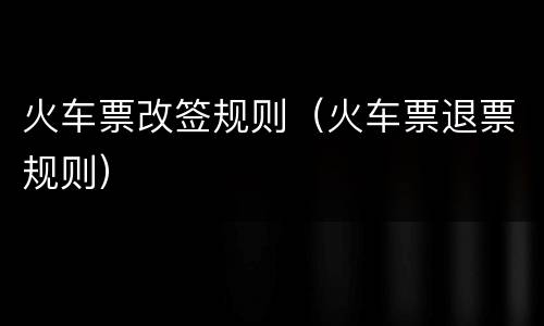 火车票改签规则（火车票退票规则）