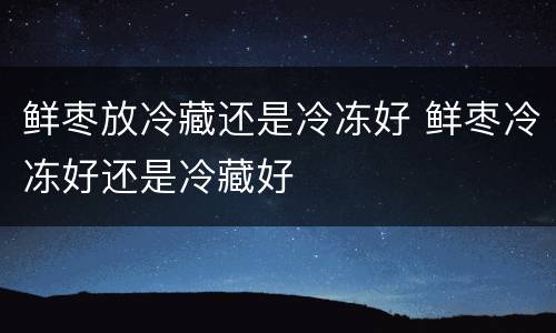 鲜枣放冷藏还是冷冻好 鲜枣冷冻好还是冷藏好