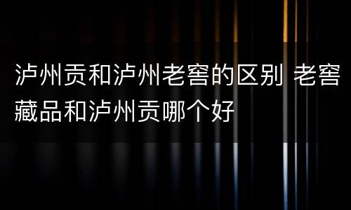 泸州贡和泸州老窖的区别 老窖藏品和泸州贡哪个好