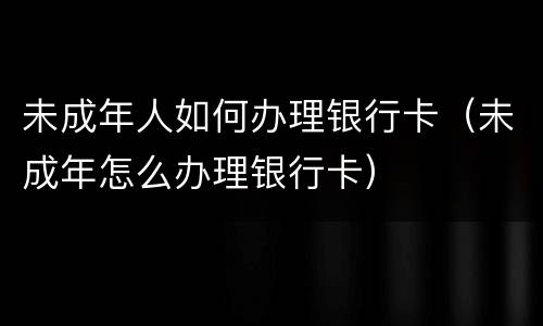 未成年人如何办理银行卡（未成年怎么办理银行卡）
