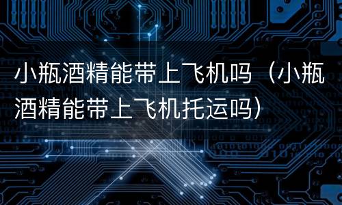 小瓶酒精能带上飞机吗（小瓶酒精能带上飞机托运吗）