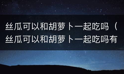 丝瓜可以和胡萝卜一起吃吗（丝瓜可以和胡萝卜一起吃吗有毒吗）