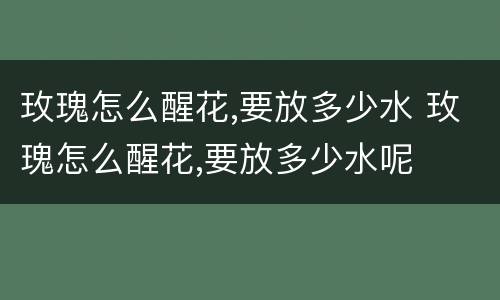 玫瑰怎么醒花,要放多少水 玫瑰怎么醒花,要放多少水呢
