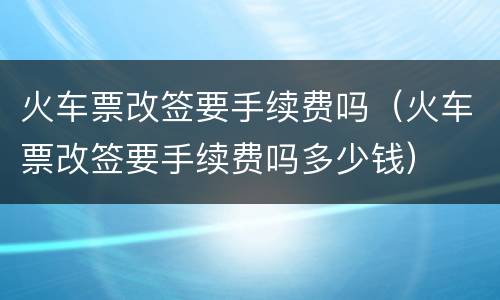 火车票改签要手续费吗（火车票改签要手续费吗多少钱）