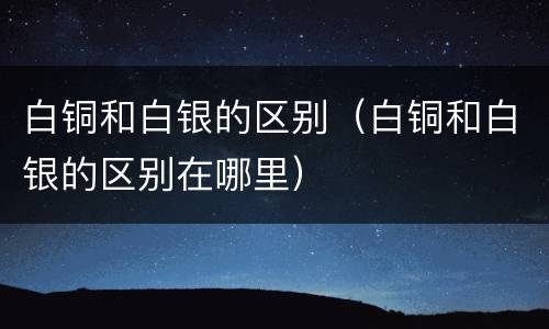 白铜和白银的区别（白铜和白银的区别在哪里）