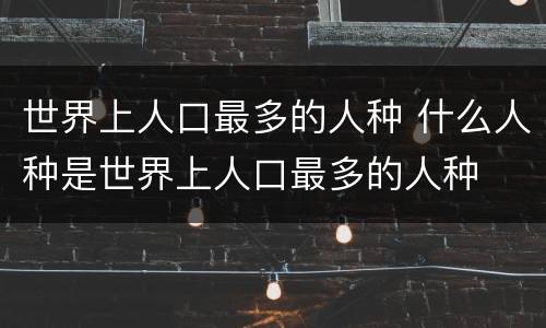 世界上人口最多的人种 什么人种是世界上人口最多的人种