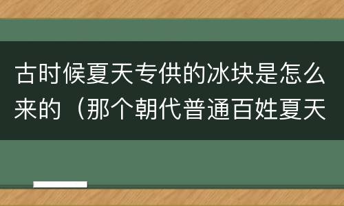 古时候夏天专供的冰块是怎么来的（那个朝代普通百姓夏天也能用冰块）