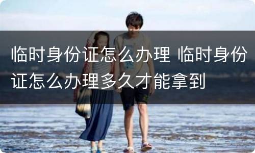 临时身份证怎么办理 临时身份证怎么办理多久才能拿到