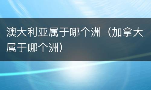 澳大利亚属于哪个洲（加拿大属于哪个洲）