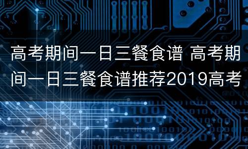 高考期间一日三餐食谱 高考期间一日三餐食谱推荐2019高考前吃什么好?高考...