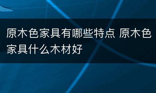 原木色家具有哪些特点 原木色家具什么木材好