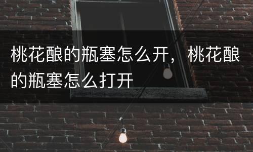 桃花酿的瓶塞怎么开，桃花酿的瓶塞怎么打开