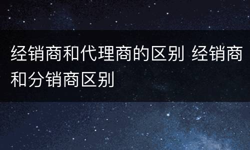 经销商和代理商的区别 经销商和分销商区别