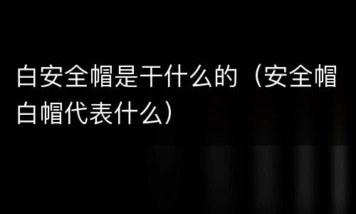 白安全帽是干什么的（安全帽白帽代表什么）