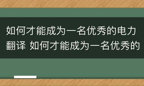 如何才能成为一名优秀的电力翻译 如何才能成为一名优秀的电力翻译师