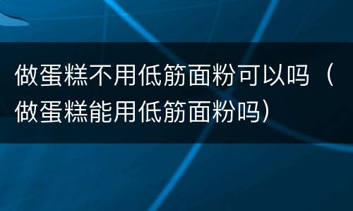 做蛋糕不用低筋面粉可以吗（做蛋糕能用低筋面粉吗）