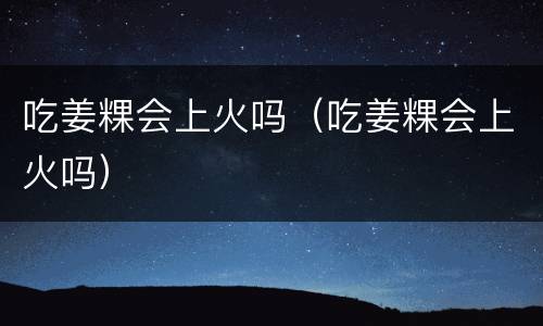 吃姜粿会上火吗（吃姜粿会上火吗）