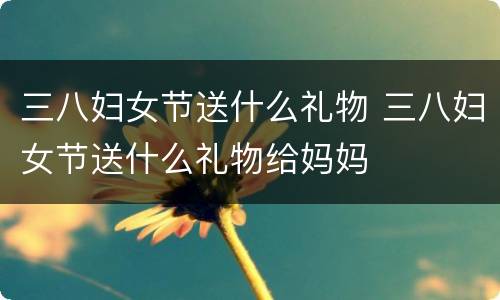 三八妇女节送什么礼物 三八妇女节送什么礼物给妈妈