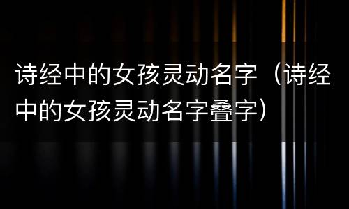 诗经中的女孩灵动名字（诗经中的女孩灵动名字叠字）