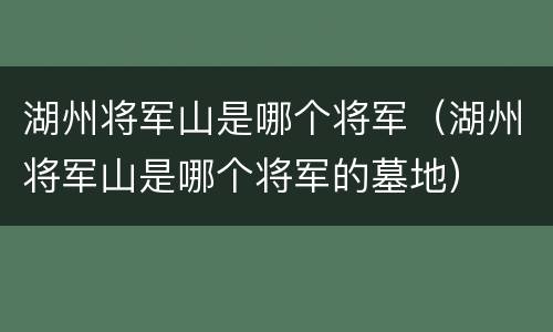 湖州将军山是哪个将军（湖州将军山是哪个将军的墓地）