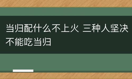 当归配什么不上火 三种人坚决不能吃当归