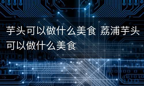 芋头可以做什么美食 荔浦芋头可以做什么美食