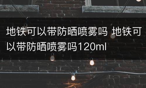 地铁可以带防晒喷雾吗 地铁可以带防晒喷雾吗120ml