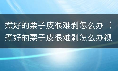 煮好的栗子皮很难剥怎么办（煮好的栗子皮很难剥怎么办视频）