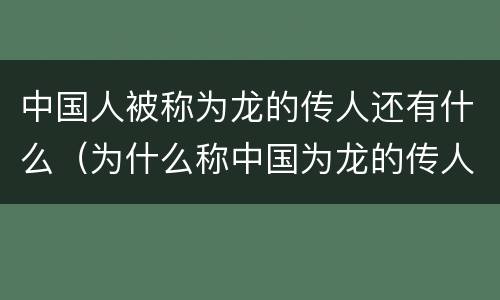 中国人被称为龙的传人还有什么（为什么称中国为龙的传人）