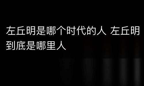 左丘明是哪个时代的人 左丘明到底是哪里人