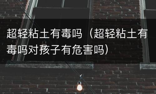 超轻粘土有毒吗（超轻粘土有毒吗对孩子有危害吗）