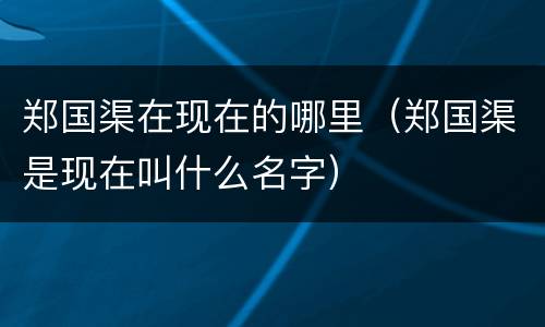 郑国渠在现在的哪里（郑国渠是现在叫什么名字）