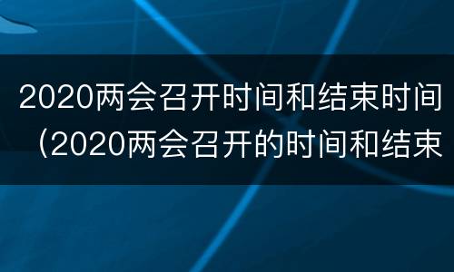 2020两会召开时间和结束时间（2020两会召开的时间和结束的时间）