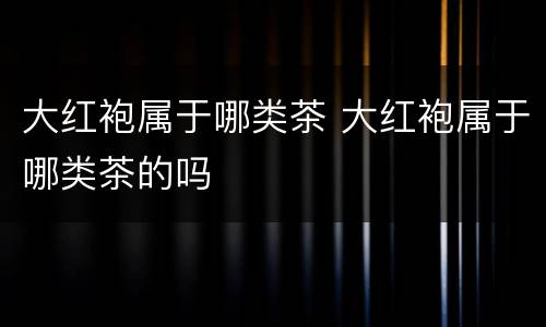 大红袍属于哪类茶 大红袍属于哪类茶的吗