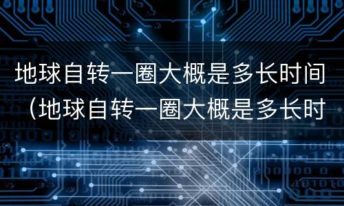 地球自转一圈大概是多长时间（地球自转一圈大概是多长时间了）