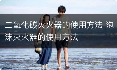 二氧化碳灭火器的使用方法 泡沫灭火器的使用方法