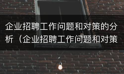 企业招聘工作问题和对策的分析（企业招聘工作问题和对策的分析论文）