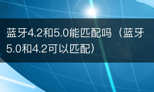 蓝牙4.2和5.0能匹配吗（蓝牙5.0和4.2可以匹配）