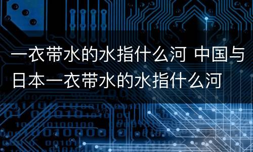 一衣带水的水指什么河 中国与日本一衣带水的水指什么河