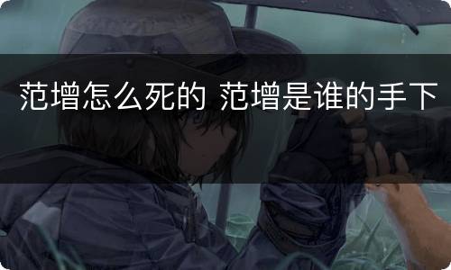 范增怎么死的 范增是谁的手下