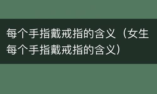 每个手指戴戒指的含义（女生每个手指戴戒指的含义）
