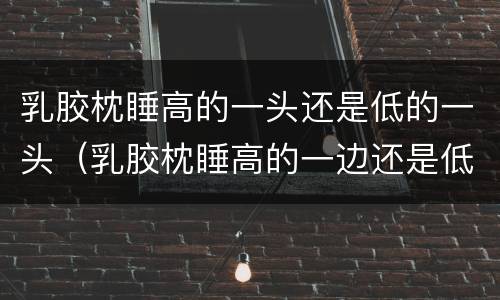 乳胶枕睡高的一头还是低的一头（乳胶枕睡高的一边还是低的一边）