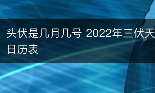 头伏是几月几号 2022年三伏天日历表