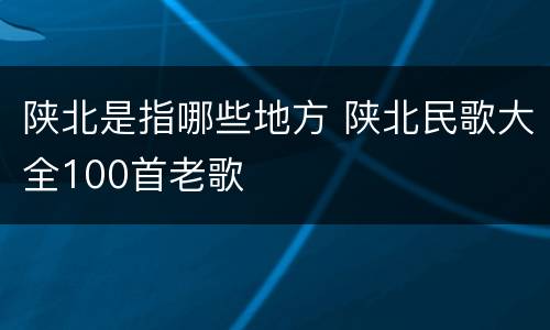 陕北是指哪些地方 陕北民歌大全100首老歌