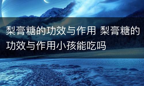 梨膏糖的功效与作用 梨膏糖的功效与作用小孩能吃吗