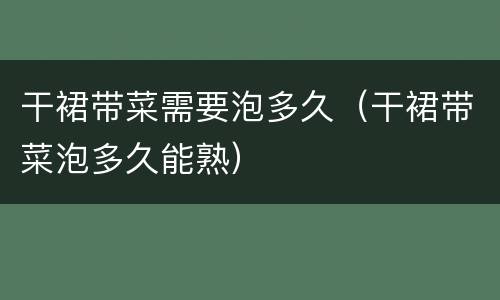 干裙带菜需要泡多久（干裙带菜泡多久能熟）