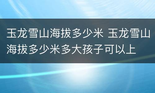 玉龙雪山海拔多少米 玉龙雪山海拔多少米多大孩子可以上