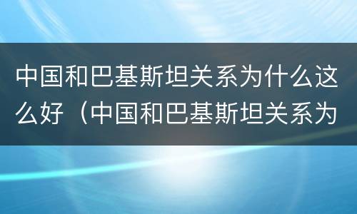 中国和巴基斯坦关系为什么这么好（中国和巴基斯坦关系为什么这么好老梁）