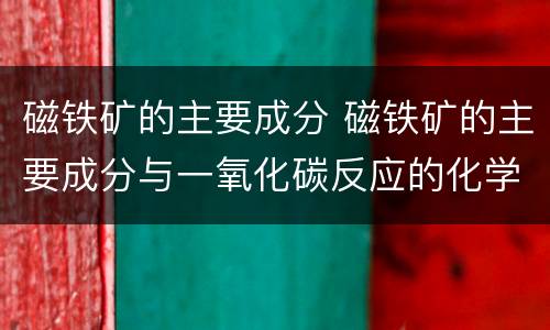 磁铁矿的主要成分 磁铁矿的主要成分与一氧化碳反应的化学方程式