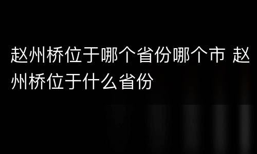 赵州桥位于哪个省份哪个市 赵州桥位于什么省份